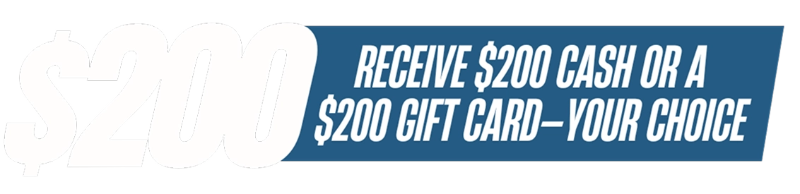 Receive $200 cash or $200 gift card - your choice
